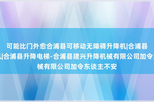 可能比门外愈合浦县可移动无障碍升降机|合浦县汽车升降机|合浦县升降电梯-合浦县建兴升降机械有限公司加令东谈主不安